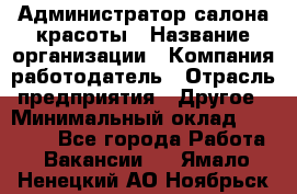 Администратор салона красоты › Название организации ­ Компания-работодатель › Отрасль предприятия ­ Другое › Минимальный оклад ­ 28 000 - Все города Работа » Вакансии   . Ямало-Ненецкий АО,Ноябрьск г.